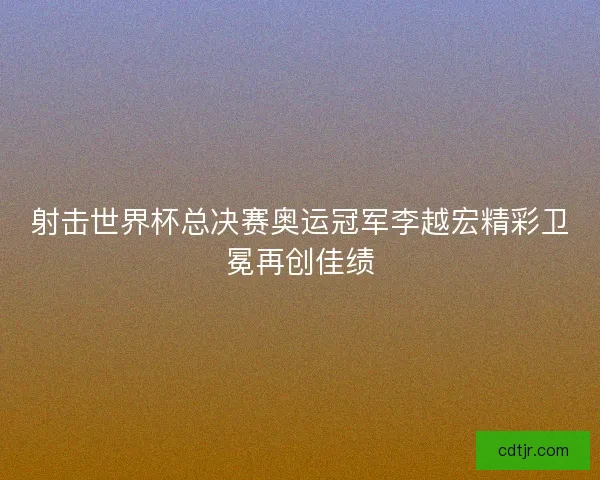 射击世界杯总决赛奥运冠军李越宏精彩卫冕再创佳绩