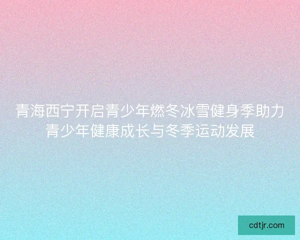 青海西宁开启青少年燃冬冰雪健身季助力青少年健康成长与冬季运动发展