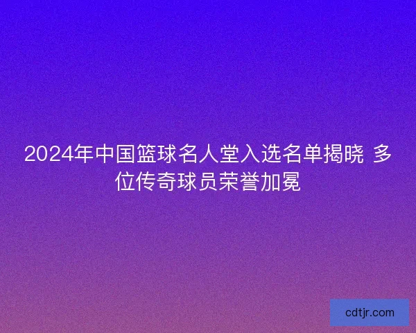 2024年中国篮球名人堂入选名单揭晓 多位传奇球员荣誉加冕