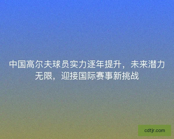 中国高尔夫球员实力逐年提升，未来潜力无限，迎接国际赛事新挑战