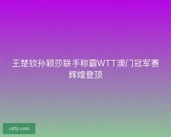 王楚钦孙颖莎联手称霸WTT澳门冠军赛辉煌登顶