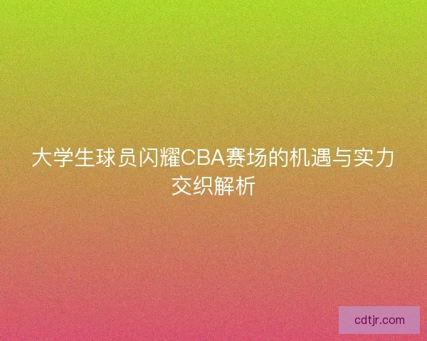 大学生球员闪耀CBA赛场的机遇与实力交织解析