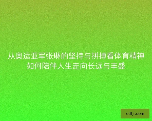 从奥运亚军张琳的坚持与拼搏看体育精神如何陪伴人生走向长远与丰盛