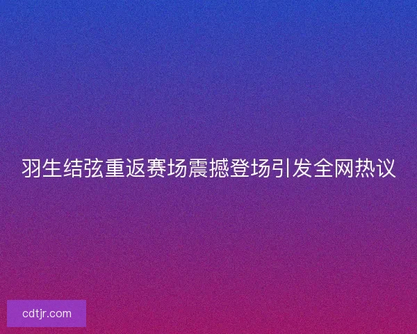 羽生结弦重返赛场震撼登场引发全网热议