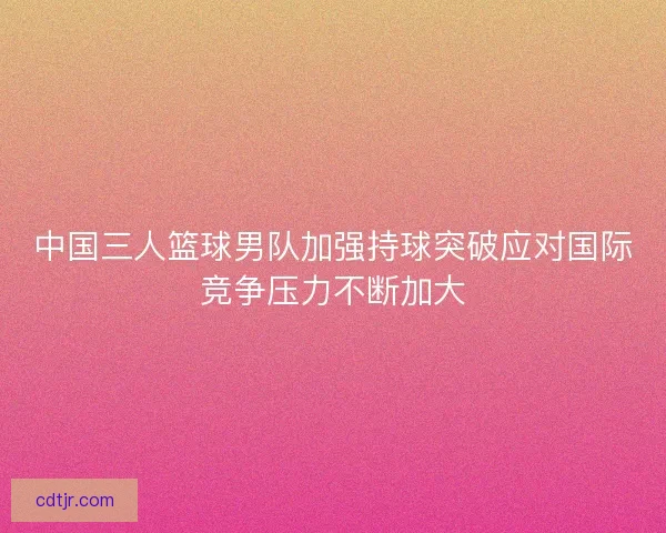 中国三人篮球男队加强持球突破应对国际竞争压力不断加大