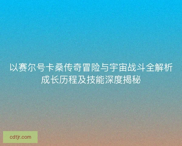 以赛尔号卡桑传奇冒险与宇宙战斗全解析成长历程及技能深度揭秘