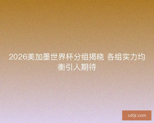 2026美加墨世界杯分组揭晓 各组实力均衡引人期待